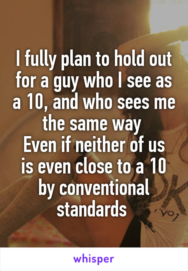 I fully plan to hold out for a guy who I see as a 10, and who sees me the same way 
Even if neither of us is even close to a 10 by conventional standards 