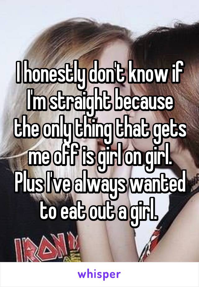 I honestly don't know if I'm straight because the only thing that gets me off is girl on girl. Plus I've always wanted to eat out a girl. 