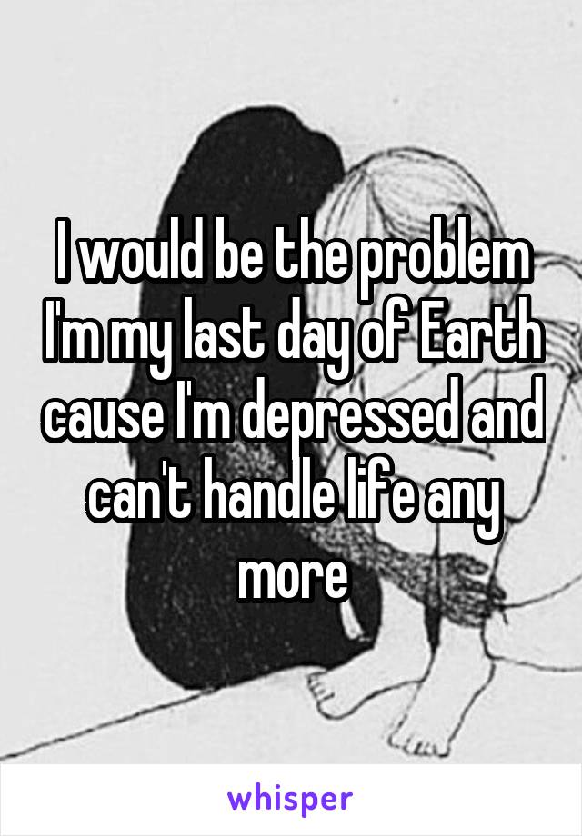 I would be the problem I'm my last day of Earth cause I'm depressed and can't handle life any more