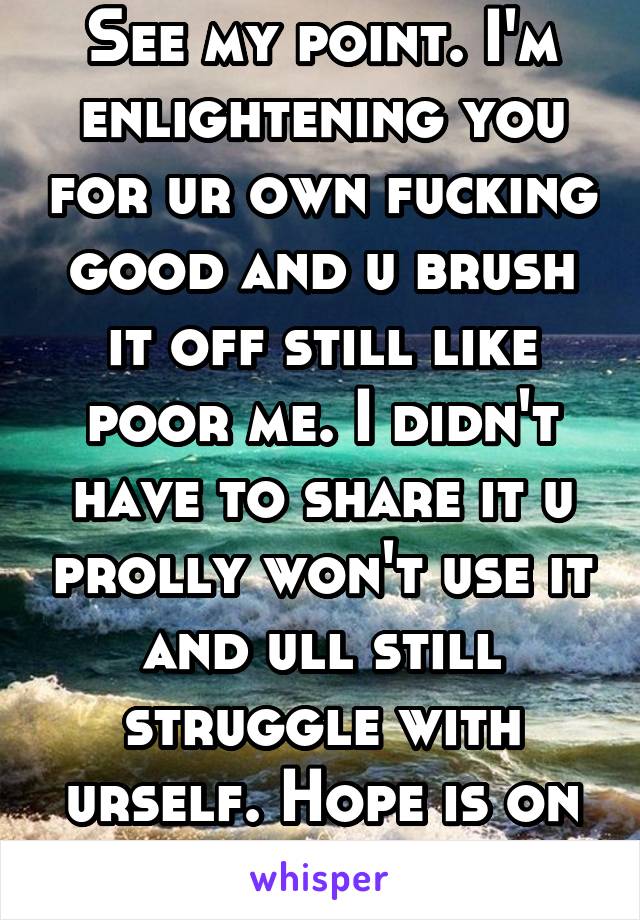 See my point. I'm enlightening you for ur own fucking good and u brush it off still like poor me. I didn't have to share it u prolly won't use it and ull still struggle with urself. Hope is on you now