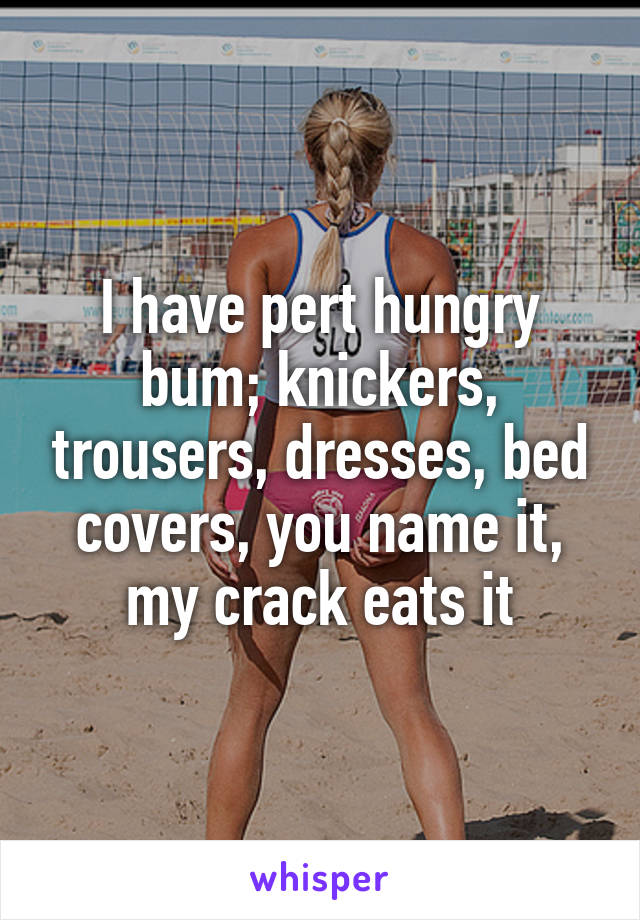 I have pert hungry bum; knickers, trousers, dresses, bed covers, you name it, my crack eats it