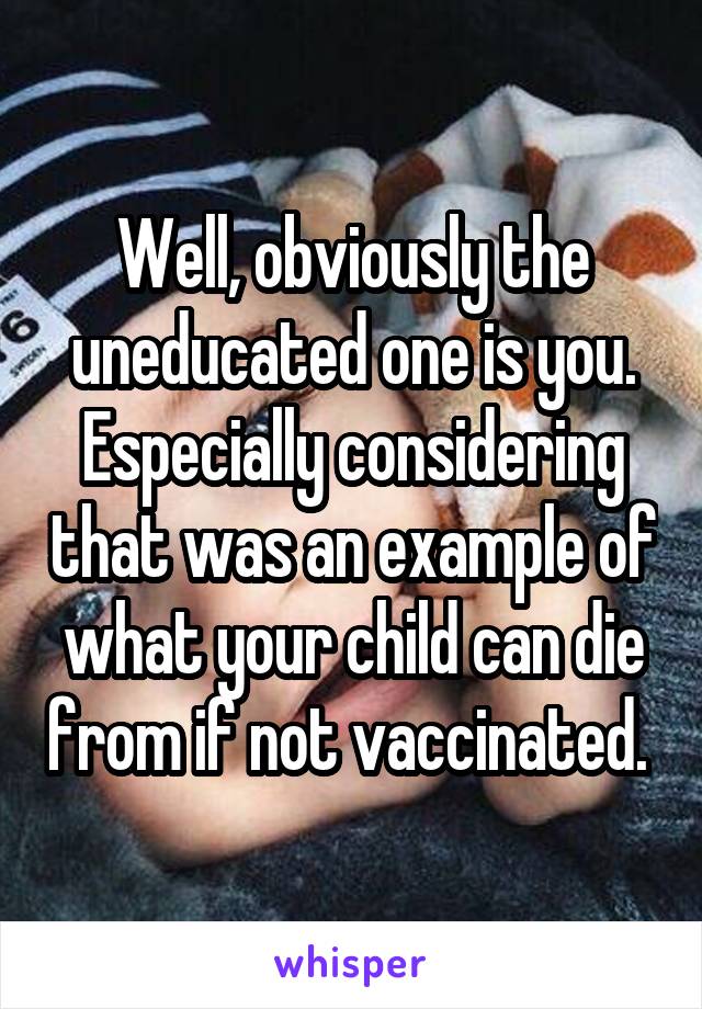 Well, obviously the uneducated one is you. Especially considering that was an example of what your child can die from if not vaccinated. 