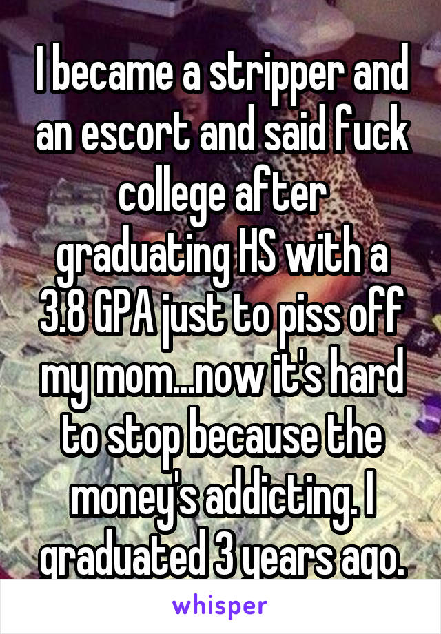 I became a stripper and an escort and said fuck college after graduating HS with a 3.8 GPA just to piss off my mom...now it's hard to stop because the money's addicting. I graduated 3 years ago.