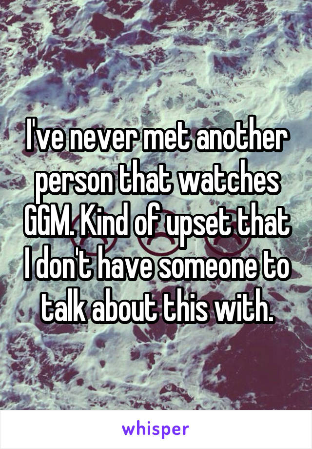 I've never met another person that watches GGM. Kind of upset that I don't have someone to talk about this with.