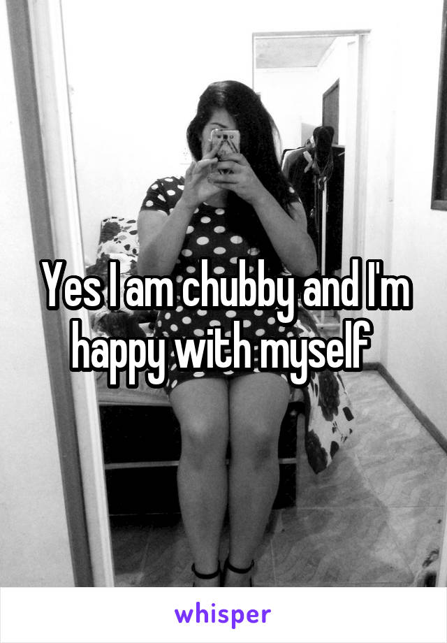 Yes I am chubby and I'm happy with myself 