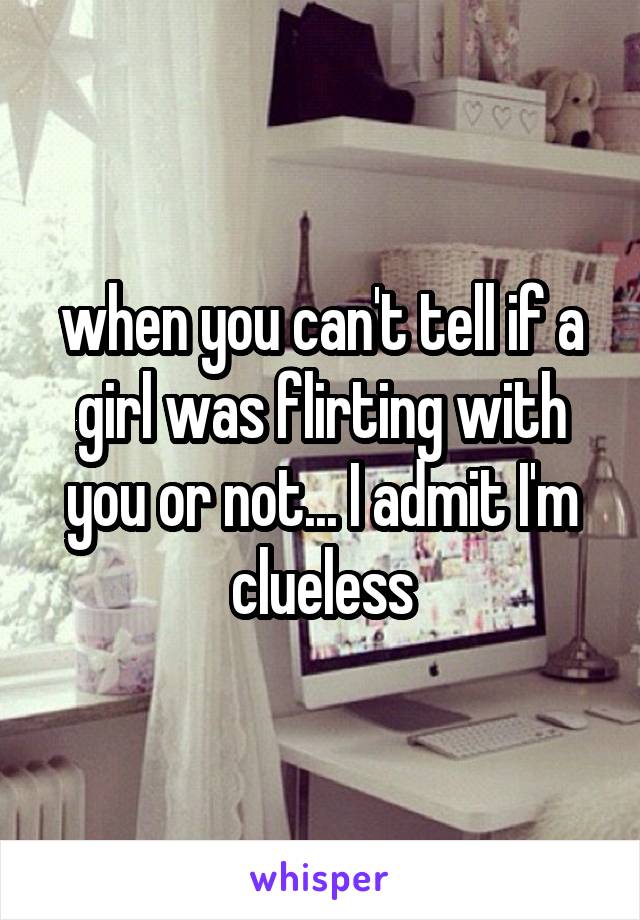 when you can't tell if a girl was flirting with you or not... I admit I'm clueless