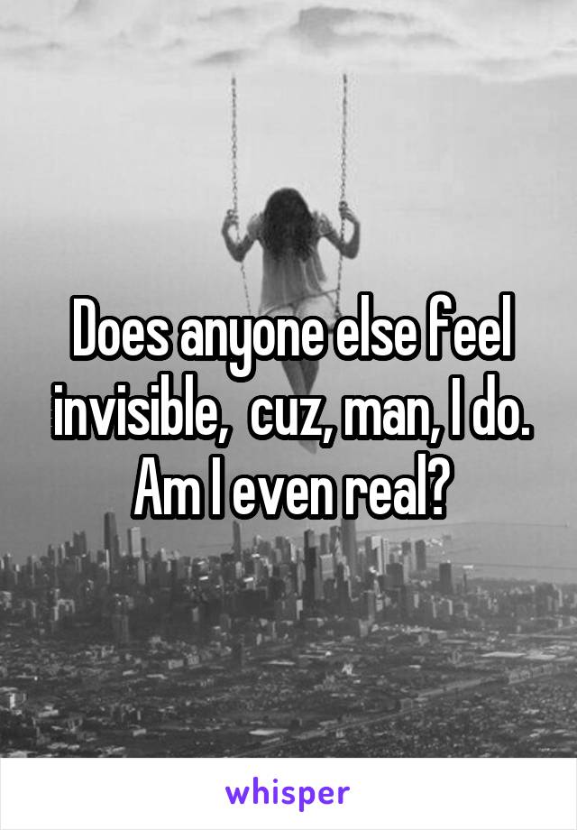 Does anyone else feel invisible,  cuz, man, I do. Am I even real?