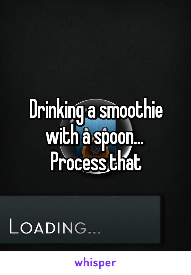 Drinking a smoothie with a spoon... 
Process that