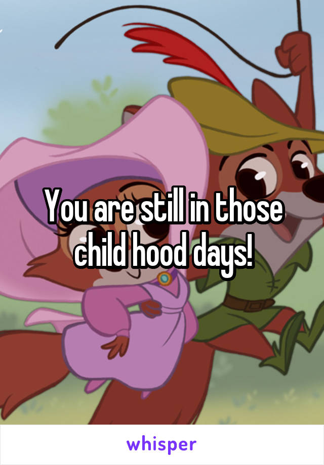 You are still in those child hood days!