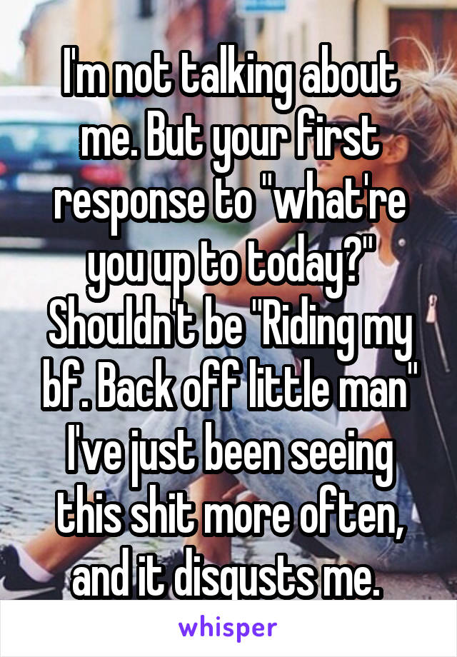 I'm not talking about me. But your first response to "what're you up to today?" Shouldn't be "Riding my bf. Back off little man" I've just been seeing this shit more often, and it disgusts me. 