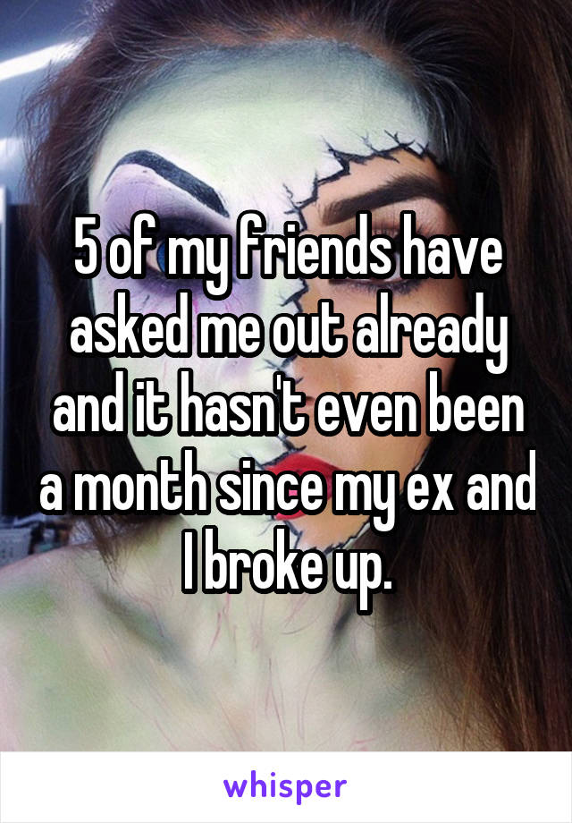 5 of my friends have asked me out already and it hasn't even been a month since my ex and I broke up.