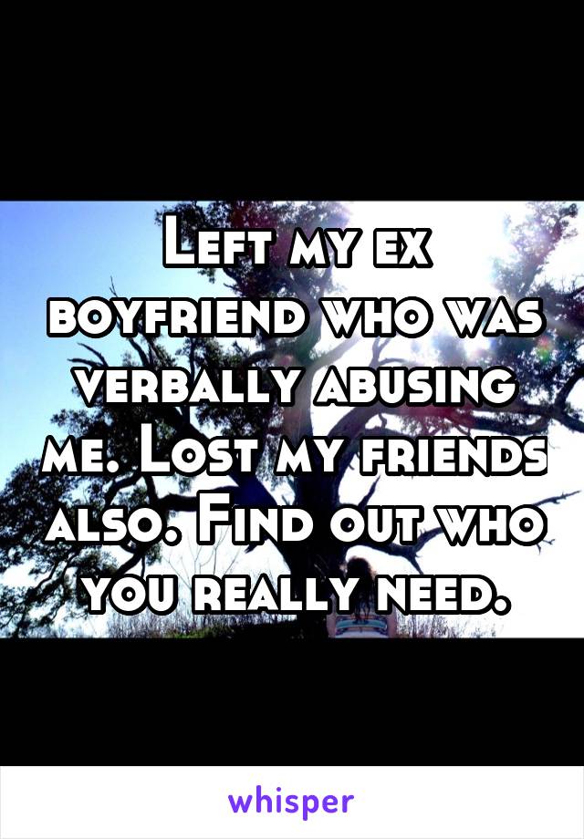 Left my ex boyfriend who was verbally abusing me. Lost my friends also. Find out who you really need.