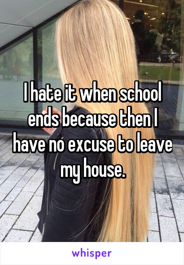 I hate it when school ends because then I have no excuse to leave my house.