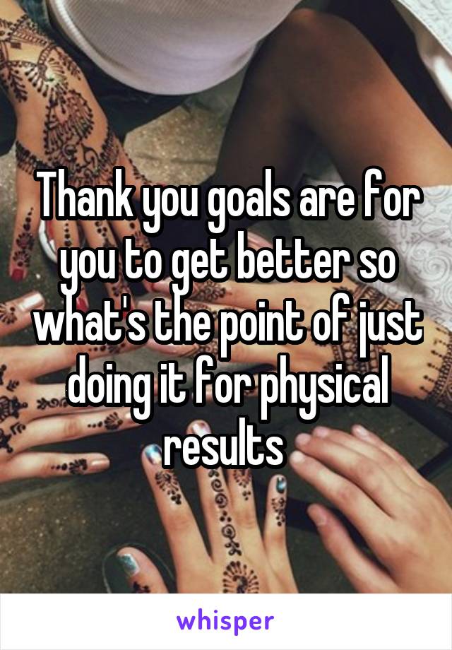 Thank you goals are for you to get better so what's the point of just doing it for physical results 