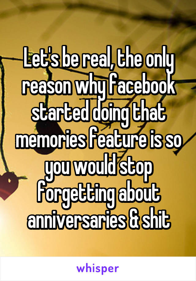 Let's be real, the only reason why facebook started doing that memories feature is so you would stop forgetting about anniversaries & shit