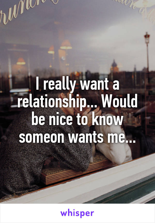 I really want a relationship... Would be nice to know someon wants me...