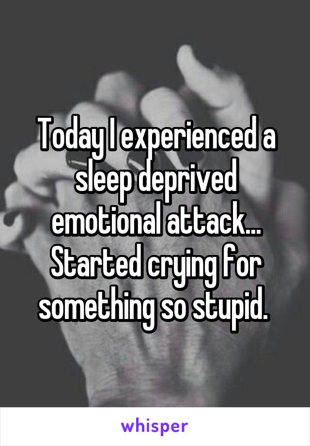 Today I experienced a sleep deprived emotional attack... Started crying for something so stupid. 