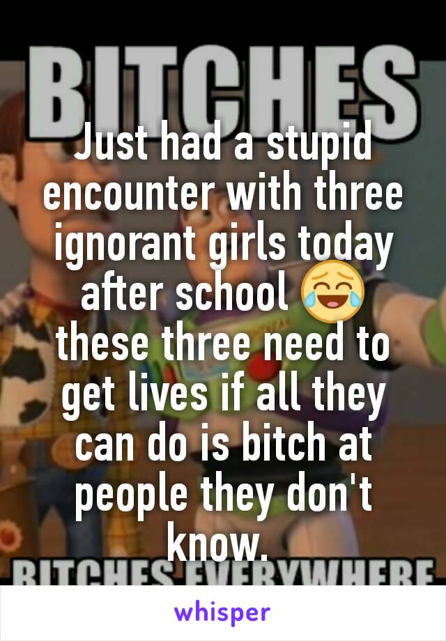 Just had a stupid encounter with three ignorant girls today after school 😂 these three need to get lives if all they can do is bitch at people they don't know. 