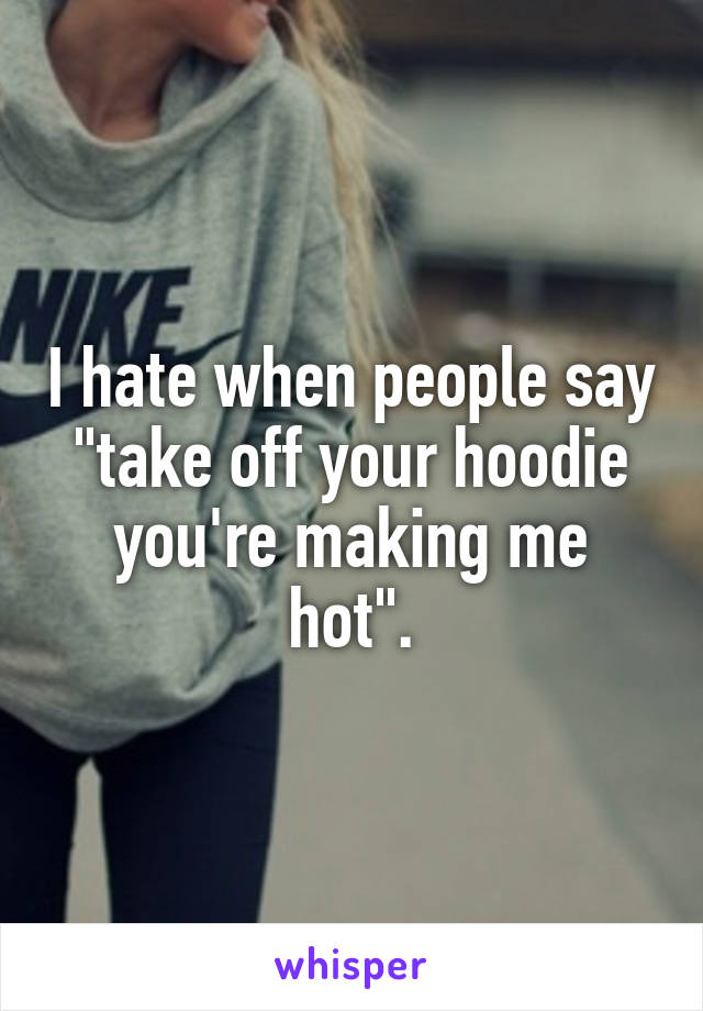 I hate when people say "take off your hoodie you're making me hot".