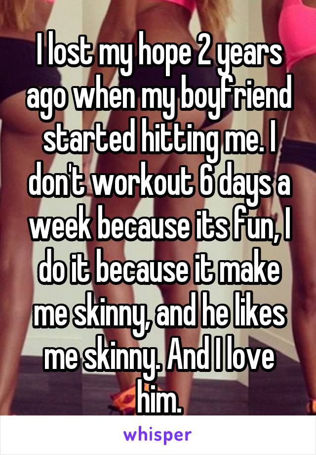 I lost my hope 2 years ago when my boyfriend started hitting me. I don't workout 6 days a week because its fun, I do it because it make me skinny, and he likes me skinny. And I love him.