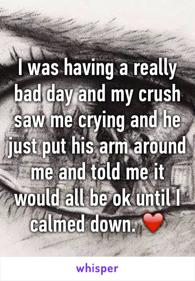 I was having a really bad day and my crush saw me crying and he just put his arm around me and told me it would all be ok until I calmed down. ❤️