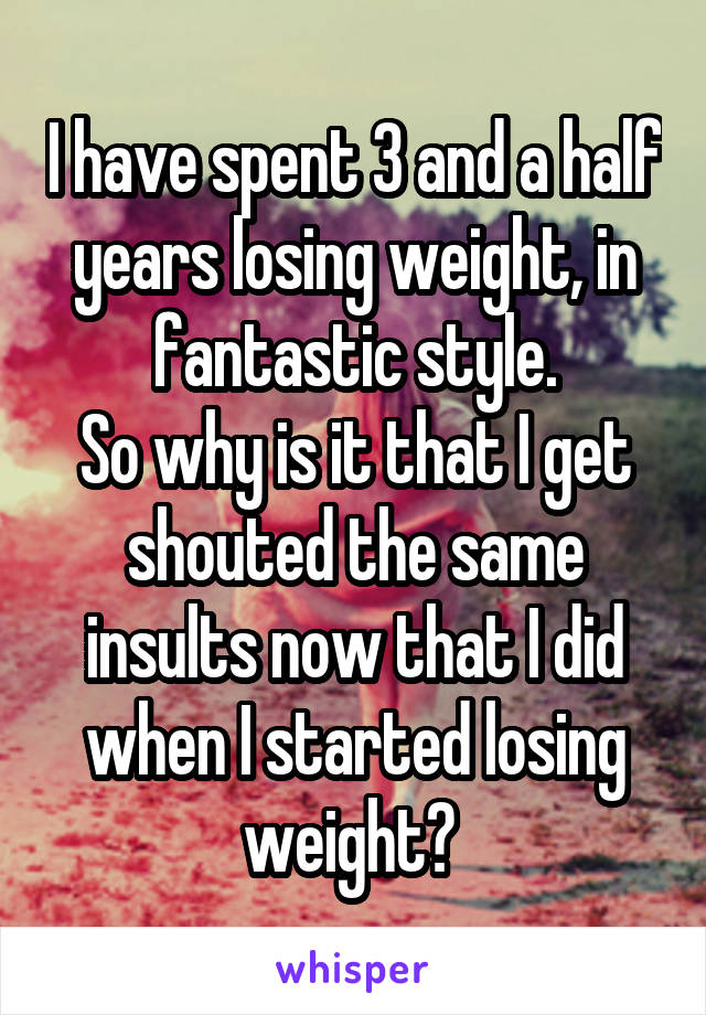 I have spent 3 and a half years losing weight, in fantastic style.
So why is it that I get shouted the same insults now that I did when I started losing weight? 