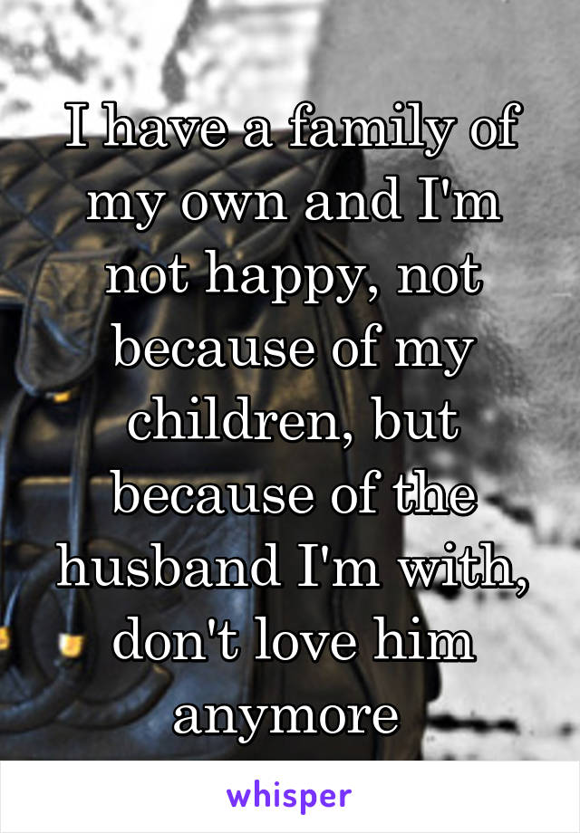 I have a family of my own and I'm not happy, not because of my children, but because of the husband I'm with, don't love him anymore 