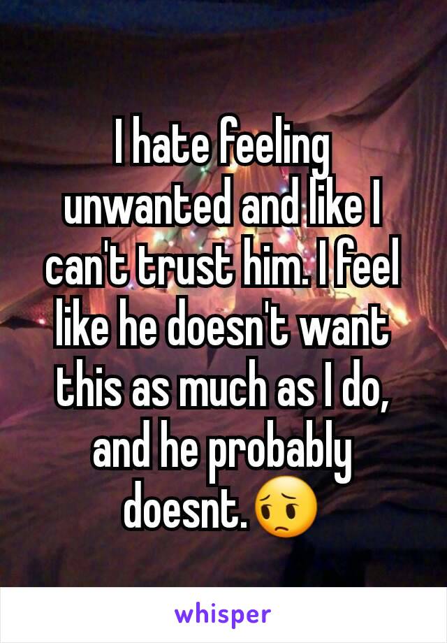 I hate feeling unwanted and like I can't trust him. I feel like he doesn't want this as much as I do, and he probably doesnt.😔