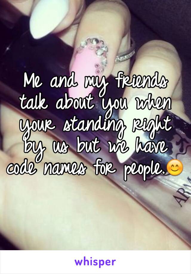 Me and my friends talk about you when your standing right by us but we have code names for people.😊