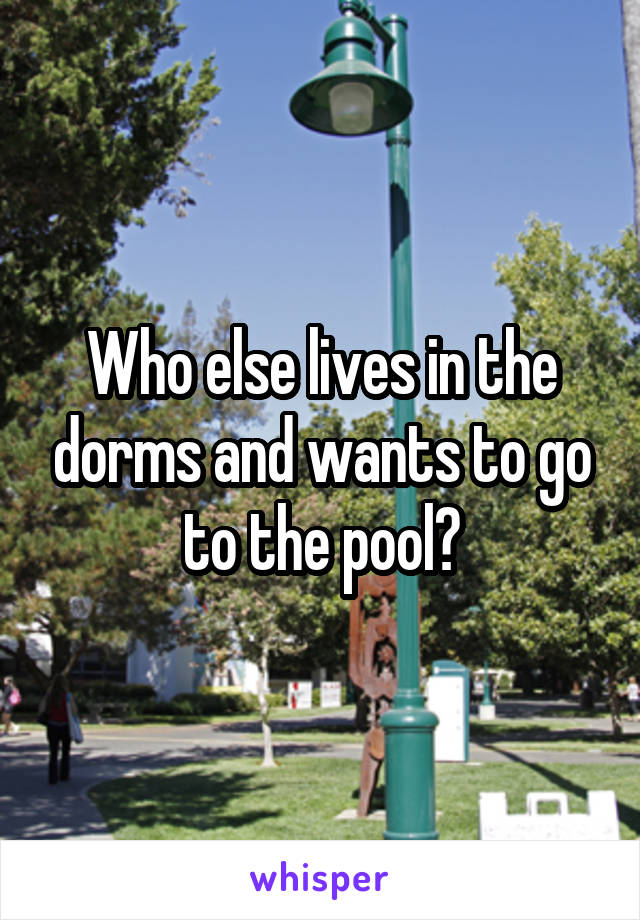 Who else lives in the dorms and wants to go to the pool?