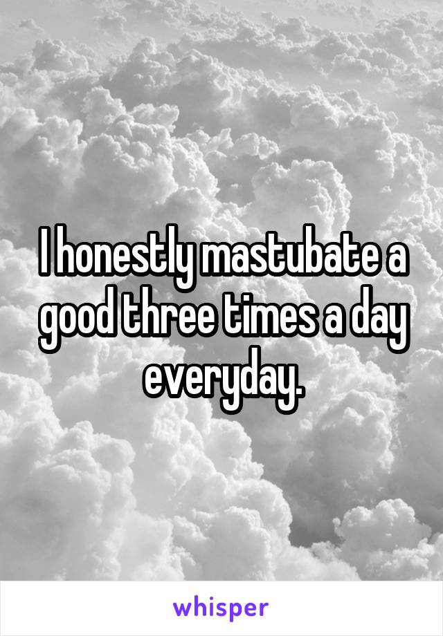 I honestly mastubate a good three times a day everyday.