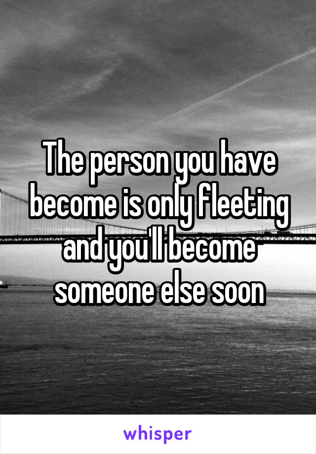 The person you have become is only fleeting and you'll become someone else soon