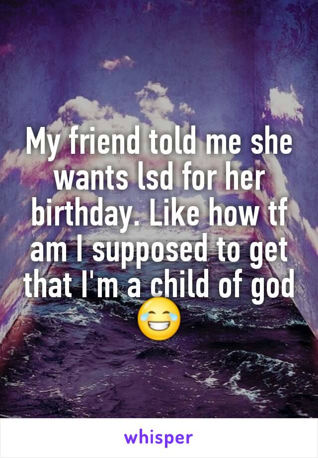 My friend told me she wants lsd for her birthday. Like how tf am I supposed to get that I'm a child of god 😂