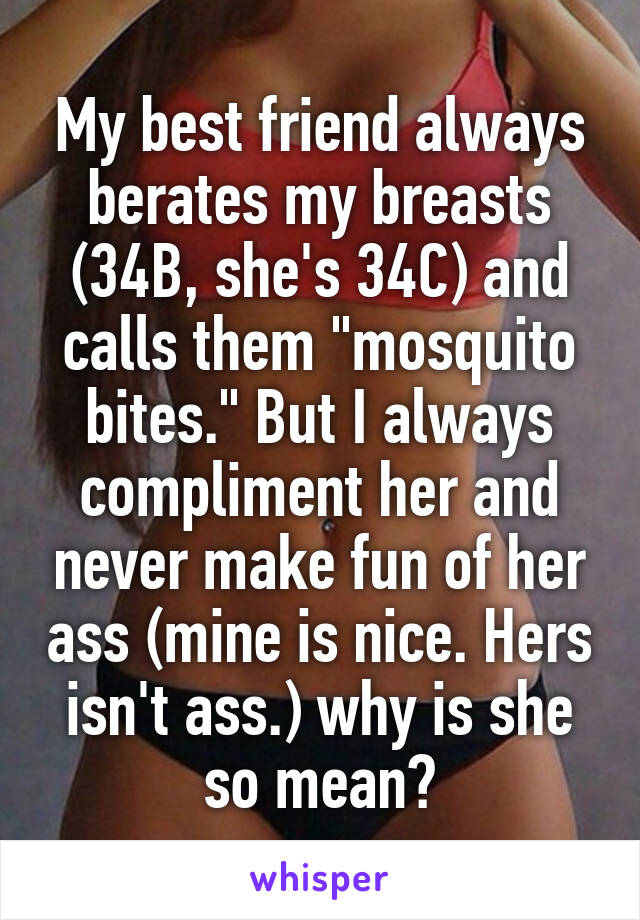 My best friend always berates my breasts (34B, she's 34C) and calls them "mosquito bites." But I always compliment her and never make fun of her ass (mine is nice. Hers isn't ass.) why is she so mean?