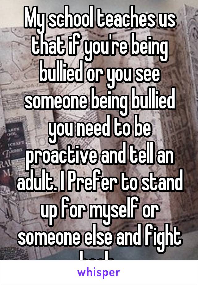 My school teaches us that if you're being bullied or you see someone being bullied you need to be proactive and tell an adult. I Prefer to stand up for myself or someone else and fight back. 