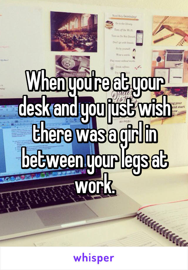 When you're at your desk and you just wish there was a girl in between your legs at work.