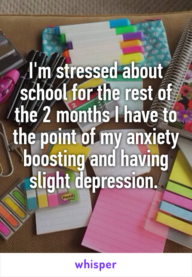 I'm stressed about school for the rest of the 2 months I have to the point of my anxiety boosting and having slight depression. 
