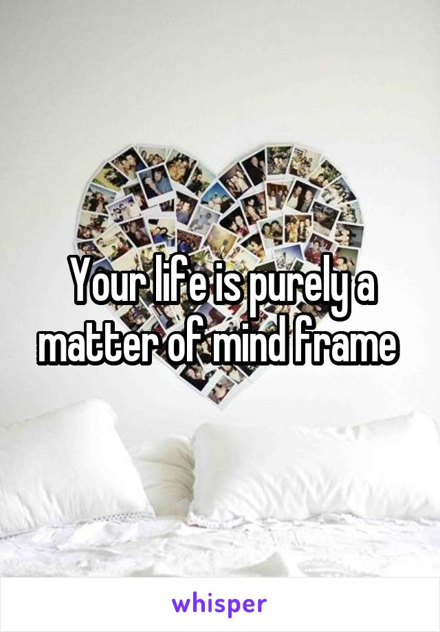 Your life is purely a matter of mind frame 