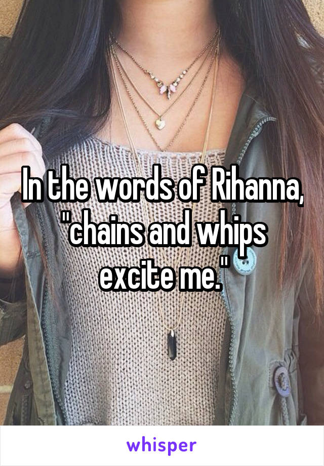 In the words of Rihanna, "chains and whips excite me."