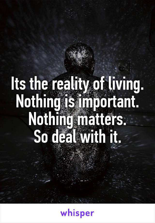 Its the reality of living. Nothing is important. Nothing matters.
So deal with it.