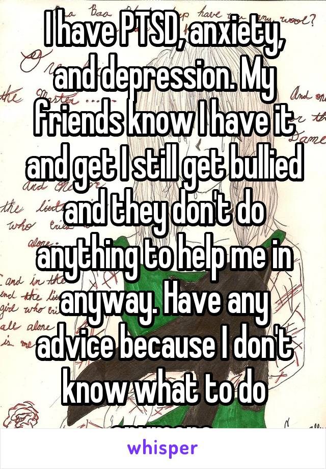 I have PTSD, anxiety, and depression. My friends know I have it and get I still get bullied and they don't do anything to help me in anyway. Have any advice because I don't know what to do anymore.