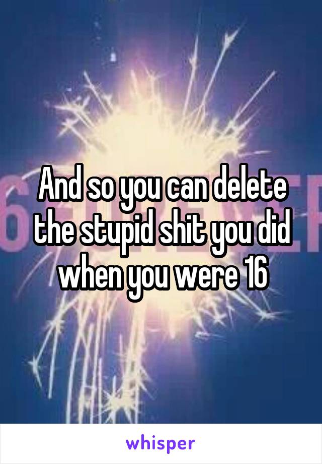 And so you can delete the stupid shit you did when you were 16