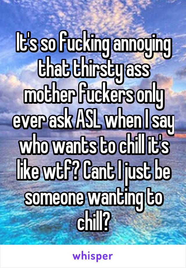 It's so fucking annoying that thirsty ass mother fuckers only ever ask ASL when I say who wants to chill it's like wtf? Cant I just be someone wanting to chill?