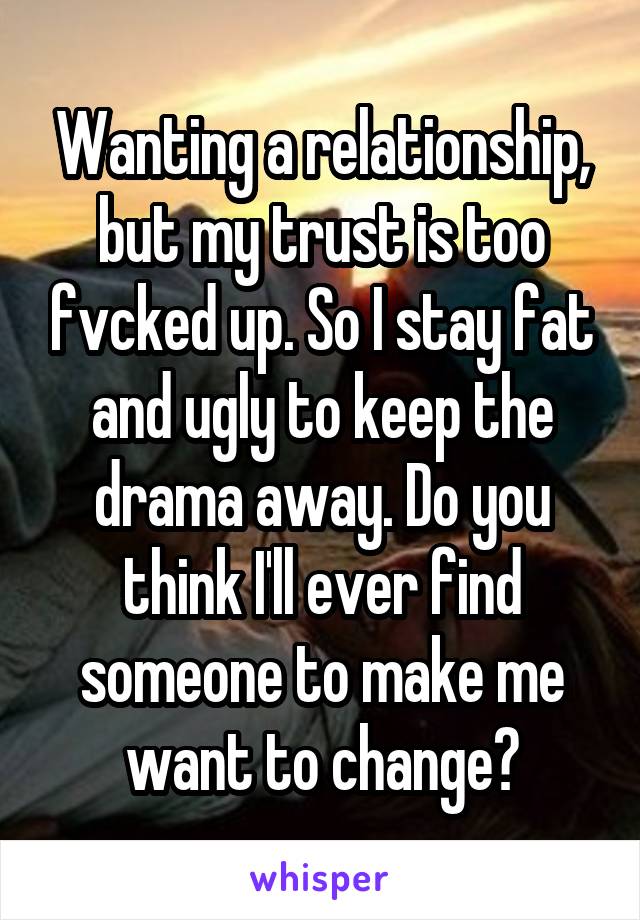 Wanting a relationship, but my trust is too fvcked up. So I stay fat and ugly to keep the drama away. Do you think I'll ever find someone to make me want to change?