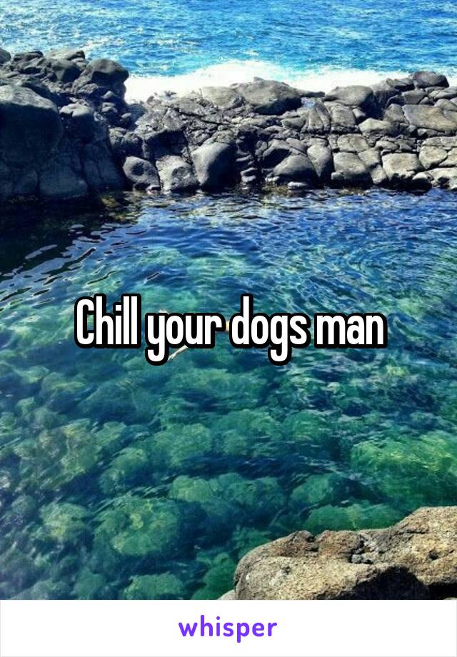 Chill your dogs man