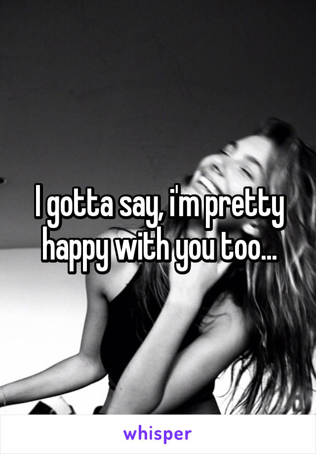 I gotta say, i'm pretty happy with you too...