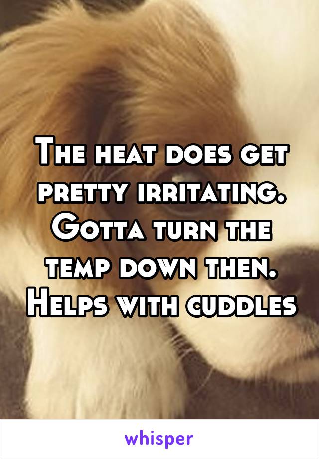 The heat does get pretty irritating. Gotta turn the temp down then. Helps with cuddles