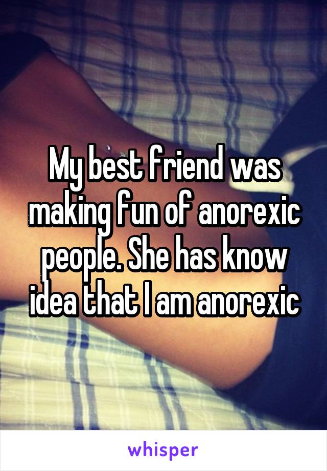 My best friend was making fun of anorexic people. She has know idea that I am anorexic