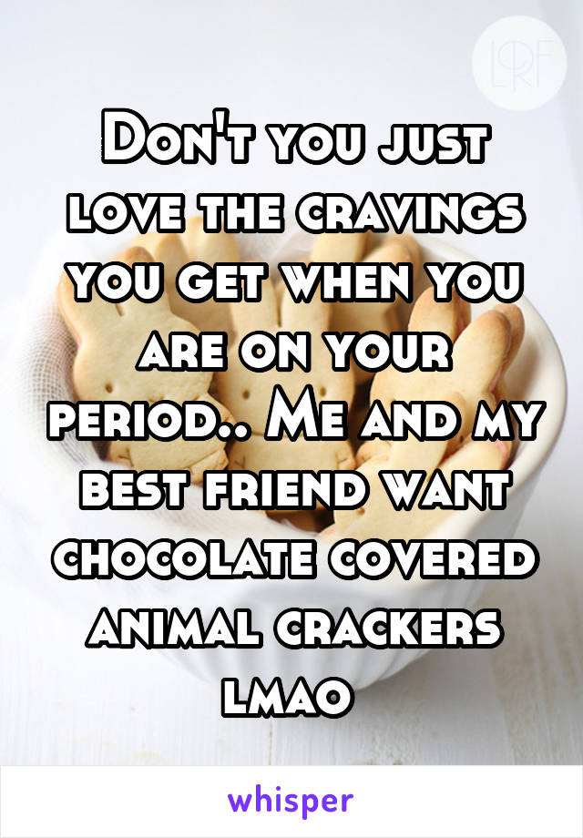 Don't you just love the cravings you get when you are on your period.. Me and my best friend want chocolate covered animal crackers lmao 