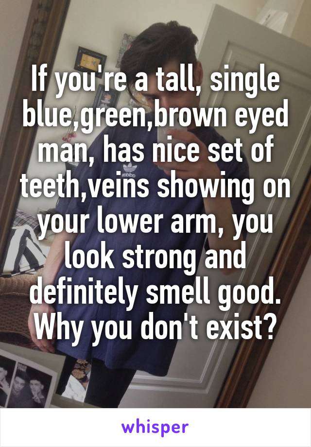 If you're a tall, single blue,green,brown eyed man, has nice set of teeth,veins showing on your lower arm, you look strong and definitely smell good. Why you don't exist?
